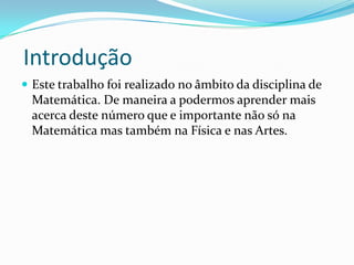 Introdução
 Este trabalho foi realizado no âmbito da disciplina de
 Matemática. De maneira a podermos aprender mais
 acerca deste número que e importante não só na
 Matemática mas também na Física e nas Artes.
 