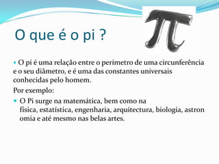O que é o pi ?
 O pi é uma relação entre o perímetro de uma circunferência
e o seu diâmetro, e é uma das constantes universais
conhecidas pelo homem.
Por exemplo:
 O Pi surge na matemática, bem como na
  física, estatística, engenharia, arquitectura, biologia, astron
  omia e até mesmo nas belas artes.
 