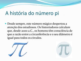 A história do número pi
 Desde sempre, este número mágico despertou a
 atenção dos estudiosos. Os historiadores calculam
 que, desde 2000 a.C., os homens têm consciência de
 que a razão entre a circunferência e o seu diâmetro é
 igual para todos os círculos.
 