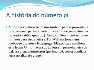 A história do número pi
 A primeira utilização de um símbolo para representar a
 razão entre o perímetro de um círculo e o seu diâmetro
 remonta a 1689, quando J. Cristoph Sturm, no seu livro
 utilizou para isso a letra e. Foi William Jones, em
 1706, que utilizou a letra grega. Mas porque escolheu
 esta letra? O motivo era que a letra p, primeira letra da
 palavra grega perimetron (perímetro), correspondia à
 letra no alfabeto grego.
 