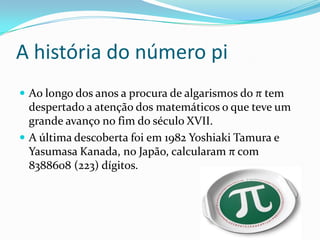 A história do número pi
 Ao longo dos anos a procura de algarismos do π tem
  despertado a atenção dos matemáticos o que teve um
  grande avanço no fim do século XVII.
 A última descoberta foi em 1982 Yoshiaki Tamura e
  Yasumasa Kanada, no Japão, calcularam π com
  8388608 (223) dígitos.
 