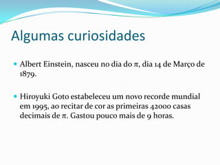 Algumas curiosidades
 Albert Einstein, nasceu no dia do π, dia 14 de Março de
 1879.

 Hiroyuki Goto estabeleceu um novo recorde mundial
 em 1995, ao recitar de cor as primeiras 42000 casas
 decimais de π. Gastou pouco mais de 9 horas.
 