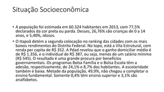 Situação Socioeconômica
• A população foi estimada em 60.324 habitantes em 2013, com 77,5%
declarados da cor preta ou parda. Desses, 26,76% são crianças de 0 a 14
anos, e 5,40%, idosos.
• O Itapoã detém a segunda colocação no ranking das cidades com os mais
baixos rendimentos do Distrito Federal. No topo, está a Vila Estrutural, com
renda per capita de R$ 352. A Pdad revelou que o ganho domiciliar médio é
de R$ 1.356, e o individual de R$ 387, ou seja, menos de um salário mínimo
(R$ 545). O resultado é uma grande procura por benefícios
governamentais. Os programas Bolsa Família e o Bolsa Escola têm a
adesão, respectivamente, de 24,1% e 8,7% dos habitantes. A escolaridade
também é baixa. Metade da população, 49,9%, não chegou a completar o
ensino fundamental. Somente 0,4% têm ensino superior e 3,1% são
analfabetos.
 