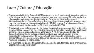 Lazer / Cultura / Educação
• O governo do Distrito Federal (GDF) planeja construir mais quadras poliesportivas
e escolas de ensino fundamental e médio para que os cerca de 10 mil estudantes
não precisem deslocar-se diariamente ao Paranoá em busca de escola e
atividades de lazer. Esses são alguns dos investimentos necessários, uma vez que
mais de um terço da população do Itapoã (33,8%) tem de 0 a 14 anos de idade,
índice muito acima da média do DF como um todo (25,5%)
• O aniversário da cidade, no mês de maio, é o grande momento de interação entre
a comunidade, o governo e as regiões vizinhas. A Feira Livre do Itapoã, nos fins de
semana, é outro espaço bastante valorizado. A RA tem apoio de ONGs, do
Conselho Comunitário e dos pontos de cultura que trabalham em prol da
capacitação e do crescimento sociocultural, promovendo oficinas de esporte,
artesanato, dentre outros, gratuitos para a população, visando a um crescimento
humano, inovador e econômico.
• Um exemplo é o Coral e Orquestra Meninos do Itapoã, formado pelo professor da
Escola de Música Júlio César
 