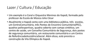 Lazer / Cultura / Educação
• Um exemplo é o Coral e Orquestra Meninos do Itapoã, formado pelo
professor da Escola de Música Júlio César
• Atualmente o Itapoã conta com uma biblioteca pública, três escolas,
um CentroComunitário, três Pontos de Encontro Comunitário(PEC),
quadras poliesportivas, quadra coberta com campo sintético, um
centro de saúde, um Conselho Comunitário de Segurança, dois postos
de segurança comunitária, um restaurante comunitário e um Centro
de ReferênciadeAssistênciaSocial. Além disso, está prevista a
construção da Vila Olímpica do Itapoã.
 