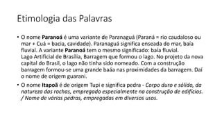Etimologia das Palavras
• O nome Paranoá é uma variante de Paranaguá (Paraná = rio caudaloso ou
mar + Cuá = bacia, cavidade). Paranaguá significa enseada do mar, baía
fluvial. A variante Paranoá tem o mesmo significado: baía fluvial.
Lago Artificial de Brasília, Barragem que formou o lago. No projeto da nova
capital do Brasil, o lago não tinha sido nomeado. Com a construção
barragem formou-se uma grande baáa nas proximidades da barragem. Daí
o nome de origem guarani.
• O nome Itapoã é de origem Tupi e significa pedra - Corpo duro e sólido, da
natureza das rochas, empregado especialmente na construção de edifícios.
/ Nome de várias pedras, empregadas em diversos usos.
 