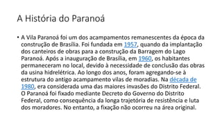 A História do Paranoá
• A Vila Paranoá foi um dos acampamentos remanescentes da época da
construção de Brasília. Foi fundada em 1957, quando da implantação
dos canteiros de obras para a construção da Barragem do Lago
Paranoá. Após a inauguração de Brasília, em 1960, os habitantes
permaneceram no local, devido à necessidade de conclusão das obras
da usina hidrelétrica. Ao longo dos anos, foram agregando-se à
estrutura do antigo acampamento vilas de moradias. Na década de
1980, era considerada uma das maiores invasões do Distrito Federal.
O Paranoá foi fixado mediante Decreto do Governo do Distrito
Federal, como consequência da longa trajetória de resistência e luta
dos moradores. No entanto, a fixação não ocorreu na área original.
 