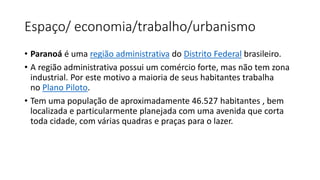 Espaço/ economia/trabalho/urbanismo
• Paranoá é uma região administrativa do Distrito Federal brasileiro.
• A região administrativa possui um comércio forte, mas não tem zona
industrial. Por este motivo a maioria de seus habitantes trabalha
no Plano Piloto.
• Tem uma população de aproximadamente 46.527 habitantes , bem
localizada e particularmente planejada com uma avenida que corta
toda cidade, com várias quadras e praças para o lazer.
 