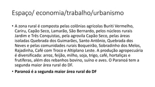 Espaço/ economia/trabalho/urbanismo
• A zona rural é composta pelas colônias agrícolas Buriti Vermelho,
Cariru, Capão Seco, Lamarão, São Bernardo, pelos núcleos rurais
Jardim e Três Conquistas, pela agrovila Capão Seco, pelas áreas
isoladas Quebrada dos Guimarães, Santo Antônio, Quebrada dos
Neves e pelas comunidades rurais Boqueirão, Sobradinho dos Melos,
Rajadinha, Café com Troco e Altiplano Leste. A produção agropecuária
é diversificada: arroz, feijão, milho, soja, trigo, café, hortaliças e
frutíferas, além dos rebanhos bovino, suíno e aves. O Paranoá tem a
segunda maior área rural do DF.
• Paranoá é a segunda maior área rural do DF
 