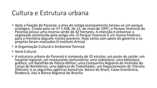 Cultura e Estrutura urbana
• Após a fixação do Paranoá, a área do antigo acampamento tornou-se um parque
ecológico. Criado pela Lei nº 1.438, de 21, de maio de 1997, o Parque Vivencial do
Paranoá possui uma reserva verde de 42 hectares. A intenção é preservar a
vegetação constituída pela antiga vila. O Parque Vivencial é um marco histórico
para a memória daquele núcleo pioneiro. Hoje conta com apoio do governo e os
projetos foram realizados.O Instituto Artnoá
• A Organização Cultural e Ambiental Tamnoá
• Varal Cultural
• A estrutura urbana do Paranoá é composta de 32 escolas; um posto de saúde; um
hospital regional; um restaurante comunitário; uma rodoviária; uma biblioteca
pública; um Batalhão de Polícia Militar; uma Companhia Regional de Incêndio do
Corpo de Bombeiros; uma Agência do Trabalhador; um Departamento de Trânsito
(Detran); e as seguintes agências bancárias: Banco do Brasil, Caixa Econômica,
Bradesco, Itaú e Banco Regional de Brasília
 