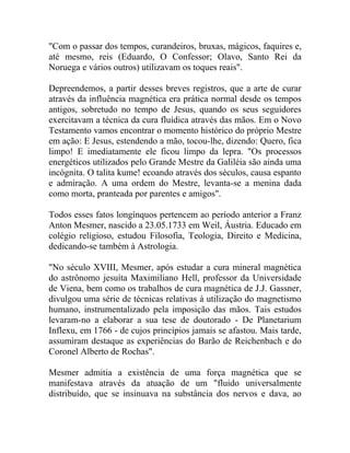 "Com o passar dos tempos, curandeiros, bruxas, mágicos, faquires e,
até mesmo, reis (Eduardo, O Confessor; Olavo, Santo Rei da
Noruega e vários outros) utilizavam os toques reais".

Depreendemos, a partir desses breves registros, que a arte de curar
através da influência magnética era prática normal desde os tempos
antigos, sobretudo no tempo de Jesus, quando os seus seguidores
exercitavam a técnica da cura fluídica através das mãos. Em o Novo
Testamento vamos encontrar o momento histórico do próprio Mestre
em ação: E Jesus, estendendo a mão, tocou-lhe, dizendo: Quero, fica
limpo! E imediatamente ele ficou limpo da lepra. "Os processos
energéticos utilizados pelo Grande Mestre da Galiléia são ainda uma
incógnita. O talita kume! ecoando através dos séculos, causa espanto
e admiração. A uma ordem do Mestre, levanta-se a menina dada
como morta, pranteada por parentes e amigos".

Todos esses fatos longínquos pertencem ao período anterior a Franz
Anton Mesmer, nascido a 23.05.1733 em Weil, Áustria. Educado em
colégio religioso, estudou Filosofia, Teologia, Direito e Medicina,
dedicando-se também à Astrologia.

"No século XVIII, Mesmer, após estudar a cura mineral magnética
do astrônomo jesuíta Maximiliano Hell, professor da Universidade
de Viena, bem como os trabalhos de cura magnética de J.J. Gassner,
divulgou uma série de técnicas relativas à utilização do magnetismo
humano, instrumentalizado pela imposição das mãos. Tais estudos
levaram-no a elaborar a sua tese de doutorado - De Planetarium
Inflexu, em 1766 - de cujos princípios jamais se afastou. Mais tarde,
assumiram destaque as experiências do Barão de Reichenbach e do
Coronel Alberto de Rochas".

Mesmer admitia a existência de uma força magnética que se
manifestava através da atuação de um "fluido universalmente
distribuído, que se insinuava na substância dos nervos e dava, ao
 