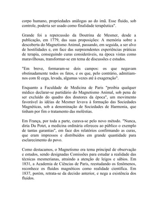 corpo humano, propriedades análogas ao do imã. Esse fluido, sob
controle, poderia ser usado como finalidade terapêutica".

Grande foi a repercussão da Doutrina de Mesmer, desde a
publicação, em 1779, das suas proposições: A memória sobre a
descoberta do Magnetismo Animal, passando, em seguida, a ser alvo
de hostilidades e, em face das surpreendentes experiências práticas
de terapia, conseguindo curas consideráveis, na época vistas como
maravilhosas, transformar-se em tema de discussões e estudos.

"Em breve, formaram-se dois campos: os que negavam
obstinadamente todos os fatos, e os que, pelo contrário, admitiam-
nos com fé cega, levada, algumas vezes até à exageração".

Enquanto a Faculdade de Medicina de Paris "proibia qualquer
médico declarar-se partidário do Magnetismo Animal, sob pena de
ser excluído do quadro dos doutores da época", um movimento
favorável às idéias de Mesmer levava à formação das Sociedades
Magnéticas, sob a denominação de Sociedades de Harmonia, que
tinham por fim o tratamento das moléstias.

Em França, por toda a parte, curava-se pelo novo método. "Nunca,
diria Du Potet, a medicina ordinária ofereceu ao público o exemplo
de tantas garantias", em face dos relatórios confirmando as curas,
que eram impressos e distribuídos em grande quantidade para
esclarecimento do povo.

Como destacamos, o Magnetismo era tema principal de observação
e estudos, sendo designadas Comissões para estudar a realidade das
técnicas mesmerianas, atraindo a atenção de leigos e sábios. Em
1831, a Academia de Ciências de Paris, reestudando os fenômenos,
reconhece os fluidos magnéticos como realidade científica. Em
1837, porém, retrata-se da decisão anterior, e nega a existência dos
fluidos.
 