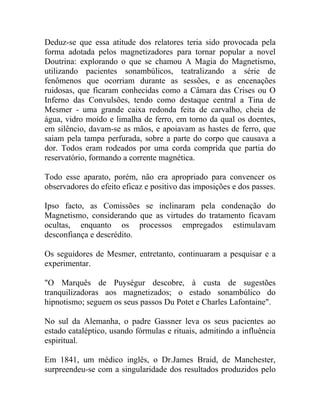 Deduz-se que essa atitude dos relatores teria sido provocada pela
forma adotada pelos magnetizadores para tornar popular a novel
Doutrina: explorando o que se chamou A Magia do Magnetismo,
utilizando pacientes sonambúlicos, teatralizando a série de
fenômenos que ocorriam durante as sessões, e as encenações
ruidosas, que ficaram conhecidas como a Câmara das Crises ou O
Inferno das Convulsões, tendo como destaque central a Tina de
Mesmer - uma grande caixa redonda feita de carvalho, cheia de
água, vidro moído e limalha de ferro, em torno da qual os doentes,
em silêncio, davam-se as mãos, e apoiavam as hastes de ferro, que
saiam pela tampa perfurada, sobre a parte do corpo que causava a
dor. Todos eram rodeados por uma corda comprida que partia do
reservatório, formando a corrente magnética.

Todo esse aparato, porém, não era apropriado para convencer os
observadores do efeito eficaz e positivo das imposições e dos passes.

Ipso facto, as Comissões se inclinaram pela condenação do
Magnetismo, considerando que as virtudes do tratamento ficavam
ocultas, enquanto os processos empregados estimulavam
desconfiança e descrédito.

Os seguidores de Mesmer, entretanto, continuaram a pesquisar e a
experimentar.

"O Marquês de Puységur descobre, à custa de sugestões
tranquilizadoras aos magnetizados; o estado sonambúlico do
hipnotismo; seguem os seus passos Du Potet e Charles Lafontaine".

No sul da Alemanha, o padre Gassner leva os seus pacientes ao
estado cataléptico, usando fórmulas e rituais, admitindo a influência
espiritual.

Em 1841, um médico inglês, o Dr.James Braid, de Manchester,
surpreendeu-se com a singularidade dos resultados produzidos pelo
 