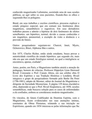 conhecido magnetizador Lafontaine, assistindo uma de suas sessões
públicas, ao agir sobre os seus pacientes, fixando-lhes os olhos e
segurando-lhes os polegares.

Braid, em seus trabalhos e escritos científicos, procurou explicar o
estado psíquico especial, que era comum nos fenômenos ditos
magnéticos, sonambúlicos e sugestivos. Em seus derradeiros
trabalhos passou a admitir a hipótese de dois fenômenos de efeitos
semelhantes: um hipnótico, normal, devido a causas conhecidas e
um magnético, paranormal, a exemplo da visão a distância e a
previsão do futuro.

Outros pesquisadores seguiram-no: Charcot,          Janet,   Myers,
Ochorowicz, Binet, Alphonse Búe e outros.

Em 1875, Charles Richet, então ainda estudante, busca provar a
autenticidade científica do estado hipnótico, que segundo ele, mais
não era que um estado fisiológico normal, no qual a inteligência se
encontrava, apenas, exaltada".

Antes, porém, em Paris, o Magnetismo também atrairá a atenção do
pedagogo, homem de ciências, Professor Hippolyte Léon Denizard
Rivail. Consoante o Prof. Canuto Abreu, em sua célebre obra O
Livro dos Espíritos e sua Tradição Histórica e Lendária, Rivail
integrava o grupo de pesquisadores formado pelo Barão Du Potet
(1796-1881), adepto de Mesmer, editor do Journal du Magnétisme e
dirigente da Sociedade Mesmeriana. À página 139 dessa elucidativa
obra, depreende-se que o Prof. Rivail freqüentava, até 1850, sessões
sonambúlicas, onde buscava solução para os casos de enfermidades
a ele confiados, embora se considerasse modesto magnetizador.

Os vínculos, do futuro Codificador da Doutrina Espírita, com o
Magnetismo, ficam evidenciados nas suas anotações intimas,
constantes de Obras Póstumas, relatando a sua iniciação no
Espiritismo, quando em 1854 interessa-se pelas informações que lhe
 