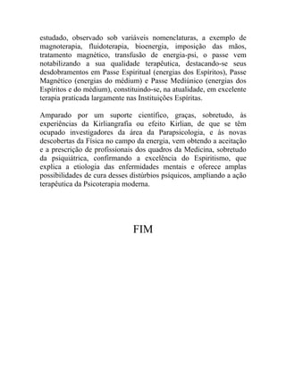 estudado, observado sob variáveis nomenclaturas, a exemplo de
magnoterapia, fluidoterapia, bioenergia, imposição das mãos,
tratamento magnético, transfusão de energia-psi, o passe vem
notabilizando a sua qualidade terapêutica, destacando-se seus
desdobramentos em Passe Espiritual (energias dos Espíritos), Passe
Magnético (energias do médium) e Passe Mediúnico (energias dos
Espíritos e do médium), constituindo-se, na atualidade, em excelente
terapia praticada largamente nas Instituições Espíritas.

Amparado por um suporte científico, graças, sobretudo, às
experiências da Kirliangrafia ou efeito Kirlian, de que se têm
ocupado investigadores da área da Parapsicologia, e às novas
descobertas da Física no campo da energia, vem obtendo a aceitação
e a prescrição de profissionais dos quadros da Medicina, sobretudo
da psiquiátrica, confirmando a excelência do Espiritismo, que
explica a etiologia das enfermidades mentais e oferece amplas
possibilidades de cura desses distúrbios psíquicos, ampliando a ação
terapêutica da Psicoterapia moderna.




                              FIM
 
