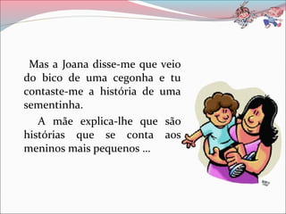 Mas a Joana disse-me que veio
do bico de uma cegonha e tu
contaste-me a história de uma
sementinha.
A mãe explica-lhe que são
histórias que se conta aos
meninos mais pequenos …
 