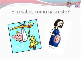 E tu sabes como nasceste?
 