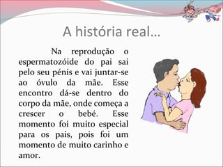A história real…
Na reprodução o
espermatozóide do pai sai
pelo seu pénis e vai juntar-se
ao óvulo da mãe. Esse
encontro dá-se dentro do
corpo da mãe, onde começa a
crescer o bebé. Esse
momento foi muito especial
para os pais, pois foi um
momento de muito carinho e
amor.
 