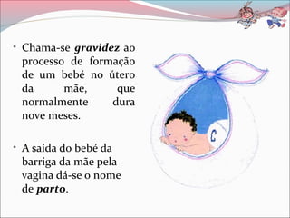 • Chama-se gravidez ao
processo de formação
de um bebé no útero
da mãe, que
normalmente dura
nove meses.
• A saída do bebé da
barriga da mãe pela
vagina dá-se o nome
de parto.
 