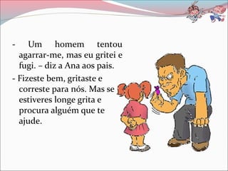 - Um homem tentou
agarrar-me, mas eu gritei e
fugi. – diz a Ana aos pais.
- Fizeste bem, gritaste e
correste para nós. Mas se
estiveres longe grita e
procura alguém que te
ajude.
 