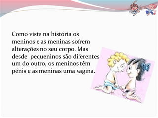 Como viste na história os
meninos e as meninas sofrem
alterações no seu corpo. Mas
desde pequeninos são diferentes
um do outro, os meninos têm
pénis e as meninas uma vagina.
 