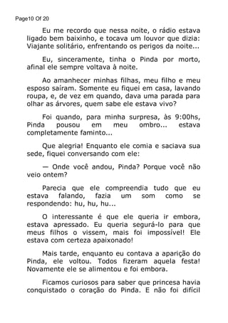 Page10 Of 20

Eu me recordo que nessa noite, o rádio estava
ligado bem baixinho, e tocava um louvor que dizia:
Viajante solitário, enfrentando os perigos da noite...
Eu, sinceramente, tinha o Pinda por morto,
afinal ele sempre voltava à noite.
Ao amanhecer minhas filhas, meu filho e meu
esposo saíram. Somente eu fiquei em casa, lavando
roupa, e, de vez em quando, dava uma parada para
olhar as árvores, quem sabe ele estava vivo?
Foi quando, para minha surpresa, às 9:00hs,
Pinda
pousou
em
meu
ombro...
estava
completamente faminto...
Que alegria! Enquanto ele comia e saciava sua
sede, fiquei conversando com ele:
— Onde você andou, Pinda? Porque você não
veio ontem?
Parecia que ele compreendia tudo que eu
estava
falando,
fazia
um
som
como
se
respondendo: hu, hu, hu...
O interessante é que ele queria ir embora,
estava apressado. Eu queria segurá-lo para que
meus filhos o vissem, mais foi impossível! Ele
estava com certeza apaixonado!
Mais tarde, enquanto eu contava a aparição do
Pinda, ele voltou. Todos fizeram aquela festa!
Novamente ele se alimentou e foi embora.
Ficamos curiosos para saber que princesa havia
conquistado o coração do Pinda. E não foi difícil

 