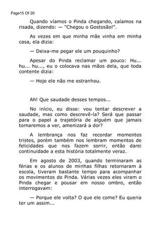 Page15 Of 20

Quando víamos o Pinda chegando, caíamos na
risada, dizendo: — "Chegou o Gostosão!".
As vezes em que minha mãe vinha em minha
casa, ela dizia:
— Deixa-me pegar ele um pouquinho?
Apesar do Pinda reclamar um pouco: Hu...
hu... hu..., eu o colocava nas mãos dela, que toda
contente dizia:
— Hoje ele não me estranhou.

Ah! Que saudade desses tempos...
No início, eu disse: vou tentar descrever a
saudade, mas como descrevê-la? Será que passar
para o papel a trajetória de alguém que jamais
tornaremos a ver, amenizará a dor?
A lembrança nos faz recordar momentos
tristes, porém também nos lembram momentos de
felicidades que nos fazem sorrir, então darei
continuidade a esta história totalmente veraz.
Em agosto de 2003, quando terminaram as
férias e os alunos de minhas filhas retornaram à
escola, tiveram bastante tempo para acompanhar
os movimentos do Pinda. Várias vezes eles viram o
Pinda chegar e pousar em nosso ombro, então
interrogavam:
— Porque ele volta? O que ele come? Eu queria
ter um assim...

 