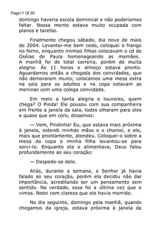 Page17 Of 20

domingo haveria escola dominical e não poderíamos
faltar. Nossa mente estava muito ocupada com
planos e tarefas.
Finalmente chegou sábado, dia nove de maio
de 2004. Levantei-me bem cedo, coloquei o frango
no forno, enquanto minhas filhas colocavam o cd de
Oséias de Paula homenageando as mamães.
A manhã foi de total correria, porém de muita
alegria. Às 11 horas o almoço estava pronto.
Aguardamos então a chegada dos convidados, que
não demoraram muito; colocamos uma mesa extra
na sala para os adultos e na copa estavam as
meninas com uma colega convidada.
Em meio a tanta alegria e louvores, quem
chega? O Pinda! Ele pousou com sua companheira
em frente a janela da sala, todos olharam para eles
e quase que em coro, dissemos:
— Vem, Pindinha! Eu, que estava mais próxima
à janela, estendi minhas mãos e o chamei, e ele,
mais que prontamente, atendeu. Coloquei-o sobre a
mesa da copa e minha filha levantou-se para
servi-lo. Enquanto ela o alimentava, Deus falou
profundamente ao seu coração:
— Despede-se dele.
Aliás, durante a semana, o Senhor já havia
falado ao seu coração, porém ela decidiu não dar
importância, acreditando ser um pensamento sem
sentido. Na verdade, essa foi a última vez que o
vimos. Notei com clareza que ele havia morrido.
No dia seguinte, domingo pela manhã, quando
chegamos da igreja, estava próxima à janela da

 