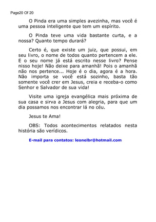 Page20 Of 20

O Pinda era uma simples avezinha, mas você é
uma pessoa inteligente que tem um espírito.
O Pinda teve uma vida bastante curta, e a
nossa? Quanto tempo durará?
Certo é, que existe um juiz, que possui, em
seu livro, o nome de todos quanto pertencem a ele.
E o seu nome já está escrito nesse livro? Pense
nisso hoje! Não deixe para amanhã! Pois o amanhã
não nos pertence... Hoje é o dia, agora é a hora.
Não importa se você está sozinho, basta tão
somente você crer em Jesus, creia e receba-o como
Senhor e Salvador de sua vida!
Visite uma igreja evangélica mais próxima de
sua casa e sirva a Jesus com alegria, para que um
dia possamos nos encontrar lá no céu.
Jesus te Ama!
OBS: Todos acontecimentos relatados nesta
história são verídicos.
E-mail para contatos: leonelbr@hotmail.com

 