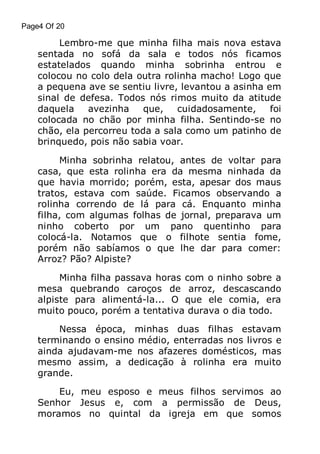 Page4 Of 20

Lembro-me que minha filha mais nova estava
sentada no sofá da sala e todos nós ficamos
estatelados quando minha sobrinha entrou e
colocou no colo dela outra rolinha macho! Logo que
a pequena ave se sentiu livre, levantou a asinha em
sinal de defesa. Todos nós rimos muito da atitude
daquela
avezinha
que,
cuidadosamente,
foi
colocada no chão por minha filha. Sentindo-se no
chão, ela percorreu toda a sala como um patinho de
brinquedo, pois não sabia voar.
Minha sobrinha relatou, antes de voltar para
casa, que esta rolinha era da mesma ninhada da
que havia morrido; porém, esta, apesar dos maus
tratos, estava com saúde. Ficamos observando a
rolinha correndo de lá para cá. Enquanto minha
filha, com algumas folhas de jornal, preparava um
ninho coberto por um pano quentinho para
colocá-la. Notamos que o filhote sentia fome,
porém não sabíamos o que lhe dar para comer:
Arroz? Pão? Alpiste?
Minha filha passava horas com o ninho sobre a
mesa quebrando caroços de arroz, descascando
alpiste para alimentá-la... O que ele comia, era
muito pouco, porém a tentativa durava o dia todo.
Nessa época, minhas duas filhas estavam
terminando o ensino médio, enterradas nos livros e
ainda ajudavam-me nos afazeres domésticos, mas
mesmo assim, a dedicação à rolinha era muito
grande.
Eu, meu esposo e meus filhos servimos ao
Senhor Jesus e, com a permissão de Deus,
moramos no quintal da igreja em que somos

 
