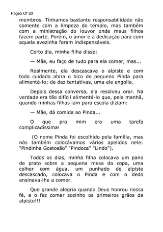 Page5 Of 20

membros. Tínhamos bastante responsabilidade não
somente com a limpeza do templo, mas também
com a ministração do louvor onde meus filhos
fazem parte. Porém, o amor e a dedicação para com
aquela avezinha foram indispensáveis.
Certo dia, minha filha disse:
— Mãe, eu faço de tudo para ela comer, mas...
Realmente, ela descascava o alpiste e com
todo cuidado abria o bico do pequeno Pinda para
alimentá-lo; de dez tentativas, uma ele engolia.
Depois dessa conversa, ela resolveu orar. Na
verdade era tão difícil alimentá-lo que, pela manhã,
quando minhas filhas iam para escola diziam:
— Mãe, dá comida ao Pinda...
O
que
pra
complicadíssima!

mim

era

uma

tarefa

(O nome Pinda foi escolhido pela família, mas
nós também colocávamos vários apelidos nele:
"Pindinha Gostosão" "Pindoca" "Lindo").
Todos os dias, minha filha colocava um pano
de prato sobre a pequena mesa da copa, uma
colher com água, um punhado de alpiste
descascado, colocava o Pinda e com o dedo
ensinava-lhe a comer.
Que grande alegria quando Deus honrou nossa
fé, e o fez comer sozinho os primeiros grãos de
alpiste!!!

 