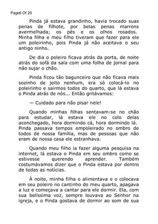 Page6 Of 20

Pinda já estava grandinho, havia trocado suas
penas de filhote, por belas penas marrons
avermelhada; os pés e os olhos rosados.
Minha filha e meu filho tiveram que fazer para ele
um poleirinho, pois Pinda já não aceitava o seu
antigo ninho.
De dia o poleiro ficava atrás da porta, de noite
atrás do sofá da sala com uma folha de jornal para
não sujar o chão.
Pinda ficou tão bagunceiro que não ficava mais
sozinho de jeito nenhum, era só colocá-lo no
poleirinho e sairmos todos do quarto, que lá estava
o Pinda atrás de nós... Então gritávamos:
— Cuidado para não pisar nele!
Quando minhas filhas sentavam-se no chão
para estudar, lá estava ele no colo delas
aconchegado, hora dormindo cá, hora dormindo lá.
Pinda passava tempos empoleirado no ombro de
todos de nossa família, mas de pessoas que não
eram de nossa casa ele estranhava.
Quando meu filho ia fazer alguma pesquisa na
internet, lá estava o Pinda em seu ombro como se
estivesse
querendo
aprender.
Também
costumávamos dizer que o Pinda estava por dentro
de todas as notícias.
À noite, minha filha o alimentava e o colocava
em seu poleiro no cantinho do meu quarto, apagava
a luz e começava a cantar para ele dormir. Ela, com
sua belíssima voz, sempre louvava ao Senhor na
igreja, e o Pinda gostava de dormir ao som de sua

 