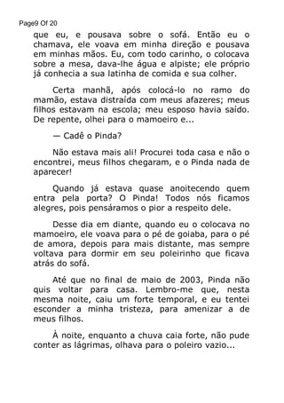 Page9 Of 20

que eu, e pousava sobre o sofá. Então eu o
chamava, ele voava em minha direção e pousava
em minhas mãos. Eu, com todo carinho, o colocava
sobre a mesa, dava-lhe água e alpiste; ele próprio
já conhecia a sua latinha de comida e sua colher.
Certa manhã, após colocá-lo no ramo do
mamão, estava distraída com meus afazeres; meus
filhos estavam na escola; meu esposo havia saído.
De repente, olhei para o mamoeiro e...
— Cadê o Pinda?
Não estava mais ali! Procurei toda casa e não o
encontrei, meus filhos chegaram, e o Pinda nada de
aparecer!
Quando já estava quase anoitecendo quem
entra pela porta? O Pinda! Todos nós ficamos
alegres, pois pensáramos o pior a respeito dele.
Desse dia em diante, quando eu o colocava no
mamoeiro, ele voava para o pé de goiaba, para o pé
de amora, depois para mais distante, mas sempre
voltava para dormir em seu poleirinho que ficava
atrás do sofá.
Até que no final de maio de 2003, Pinda não
quis voltar para casa. Lembro-me que, nesta
mesma noite, caiu um forte temporal, e eu tentei
esconder a minha tristeza, para amenizar a de
meus filhos.
À noite, enquanto a chuva caia forte, não pude
conter as lágrimas, olhava para o poleiro vazio...

 