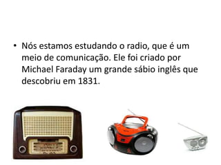 • Nós estamos estudando o radio, que é um
  meio de comunicação. Ele foi criado por
  Michael Faraday um grande sábio inglês que
  descobriu em 1831.
 