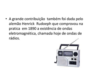 • A grande contribuição também foi dada pelo
  alemão Henrick Rudoeph que comprovou na
  pratica em 1890 a existência de ondas
  eletromagnética, chamada hoje de ondas de
  rádios.
 