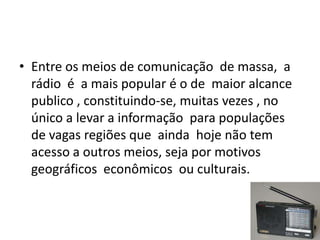 • Entre os meios de comunicação de massa, a
  rádio é a mais popular é o de maior alcance
  publico , constituindo-se, muitas vezes , no
  único a levar a informação para populações
  de vagas regiões que ainda hoje não tem
  acesso a outros meios, seja por motivos
  geográficos econômicos ou culturais.
 