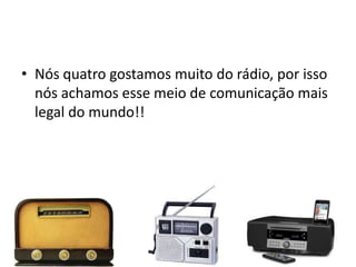 • Nós quatro gostamos muito do rádio, por isso
  nós achamos esse meio de comunicação mais
  legal do mundo!!
 