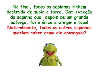 No final, todos os sapinhos tinham desistido de subir a torre. Com exceção do sapinho que, depois de um grande esforço, foi o único a atingir o topo! Naturalmente, todos os outros sapinhos queriam saber como ele conseguiu? 