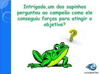 Intrigado,um dos sapinhos perguntou ao campeão como ele conseguiu forças para atingir o objetivo? 