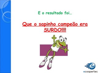 E o resultado foi… Que o sapinho campeão era SURDO!!!! 