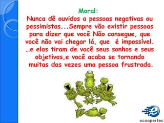 Moral:  Nunca dê ouvidos a pessoas negativas ou pessimistas...Sempre vão existir pessoas para dizer que você Não consegue, que você não vai chegar lá, que  é impossível. … e elas tiram de você seus sonhos e seus objetivos,e você acaba se tornando muitas das vezes uma pessoa frustrada. 