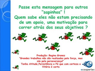 Passe esta mensagem para outros “sapinhos” ! Quem sabe eles não estam precisando de um apoio, uma motivação para correr atrás dos seus objetivos ? Produção: Regina Granez “ Grandes trabalhos não são realizados pela força, mas sim pela perseverança!”  Tenha Atitude,Persistência e Fé que com certeza a Vitória é certa 