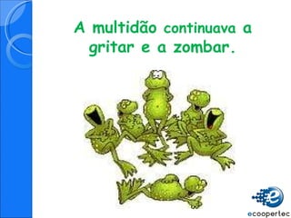 A multidão  continuava  a gritar e a zombar. 