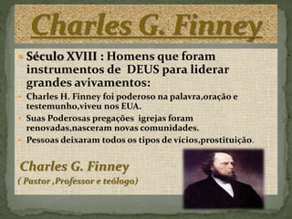  Século XVIII : Homens que foram
instrumentos de DEUS para liderar
grandes avivamentos:
 Charles H. Finney foi poderoso na palavra,oração e
testemunho,viveu nos EUA.
 Suas Poderosas pregações igrejas foram
renovadas,nasceram novas comunidades.
 Pessoas deixaram todos os tipos de vícios,prostituição.
Charles G. Finney
( Pastor ,Professor e teólogo)
 