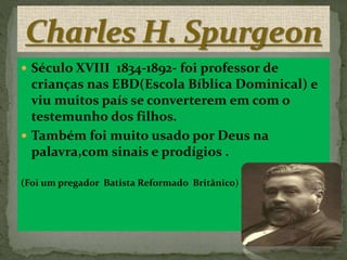  Século XVIII 1834-1892- foi professor de
crianças nas EBD(Escola Bíblica Dominical) e
viu muitos país se converterem em com o
testemunho dos filhos.
 Também foi muito usado por Deus na
palavra,com sinais e prodígios .
(Foi um pregador Batista Reformado Britânico)
 