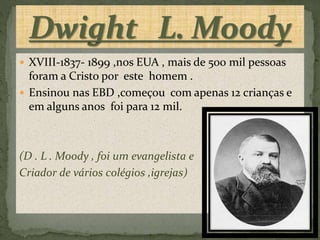  XVIII-1837- 1899 ,nos EUA , mais de 500 mil pessoas
foram a Cristo por este homem .
 Ensinou nas EBD ,começou com apenas 12 crianças e
em alguns anos foi para 12 mil.
(D . L . Moody , foi um evangelista e
Criador de vários colégios ,igrejas)
 