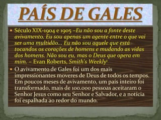  Século XIX-1904 e 1905 –Eu não sou a fonte deste
avivamento. Eu sou apenas um agente entre o que vai
ser uma multidão... Eu não sou aquele que está
tocandos os corações de homens e mudando as vidas
dos homens. Não sou eu, mas o Deus que opera em
mim. – Evan Roberts, Smith's Weekly1
 O avivamento de Gales foi um dos mais
impressionantes moveres de Deus de todos os tempos.
Em poucos meses de avivamento, um país inteiro foi
transformado, mais de 100.000 pessoas aceitaram o
Senhor Jesus como seu Senhor e Salvador, e a notícia
foi espalhada ao redor do mundo.
 