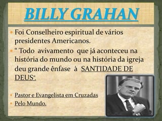  Foi Conselheiro espiritual de vários
presidentes Americanos.
 “ Todo avivamento que já aconteceu na
história do mundo ou na história da igreja
deu grande ênfase à SANTIDADE DE
DEUS”.
 Pastor e Evangelista em Cruzadas
 Pelo Mundo.
 
