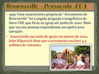  1995-Uma característica própria do "Avivamento de
Brownsville" foi a ungida pregação evangelística de
Steve Hill, que ficou na igreja até junho de 2000. Mais
que 150.000 pessoas responderam aos apelos para
salvação1.
 Anunciando sua saída da igreja em janeiro de 2004,
John Kilpatrick disse que o avivamento recebeu 4,5
milhões de visitantes.
 