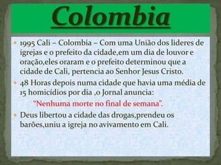  1995 Cali – Colombia – Com uma União dos lideres de
igrejas e o prefeito da cidade,em um dia de louvor e
oração,eles oraram e o prefeito determinou que a
cidade de Cali, pertencia ao Senhor Jesus Cristo.
 48 Horas depois numa cidade que havia uma média de
15 homicídios por dia ,o Jornal anuncia:
“Nenhuma morte no final de semana”.
 Deus libertou a cidade das drogas,prendeu os
barões,uniu a igreja no avivamento em Cali.
 